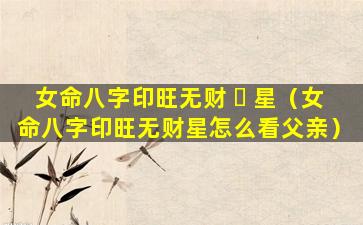 女命八字印旺无财 ☘ 星（女命八字印旺无财星怎么看父亲）